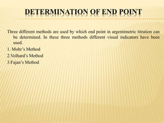 DETERMINATION OF END POINT
Three different methods are used by which end point in argentimetric titration can
be determined. In these three methods different visual indicators have been
used.
1. Mohr’s Method
2.Volhard’s Method
3.Fajan’s Method
 