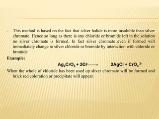  This method is based on the fact that silver halide is more insoluble than silver
chromate. Hence so long as there is any chloride or bromide left in the solution
no silver chromate is formed. In fact silver chromate even if formed will
immediately change to silver chloride or bromide by interaction with chloride or
bromide
Example:
Ag2CrO4 + 2Cl- 2AgCl + CrO4
2-
When the whole of chloride has been used up sliver chromate will be formed and
brick red coloration or precipitate will appear.
 