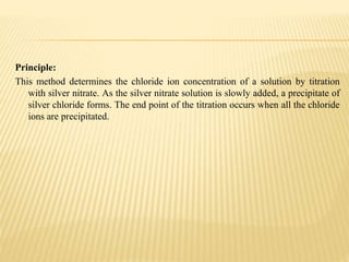 Principle:
This method determines the chloride ion concentration of a solution by titration
with silver nitrate. As the silver nitrate solution is slowly added, a precipitate of
silver chloride forms. The end point of the titration occurs when all the chloride
ions are precipitated.
 