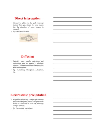 15-08-2020
3
Direct interception
• Interceptive plates in the path intercept
particle from gas stream by some means
like the direction of gases streams is
changed.
• eg. Fabric filter system
Diffusion
• Basically mass transfer operations and
equipments used to separate / eliminate
gaseous / odors contaminants by contacting
with suitable phase.
• Eg. Scrubbing, Absorption, Adsorption,
etc.
Electrostatic precipitation
• by passing negatively charged gas through
positively charged Cylinder, the particulate
matter is collected on wall of positively
charged cylinder.
• E.g Electrostatic precipitator
 