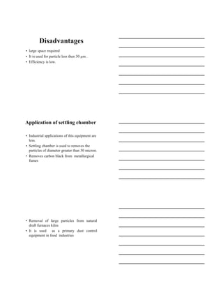 15-08-2020
6
Disadvantages
• large space required
• It is used for particle less then 50 µm .
• Efficiency is low.
Application of settling chamber
• Industrial applications of this equipment are
less.
• Settling chamber is used to removes the
particles of diameter greater than 50 micron.
• Removes carbon black from metallurgical
fumes
• Removal of large particles from natural
draft furnaces kilns
• It is used as a primary dust control
equipment in food industries
 