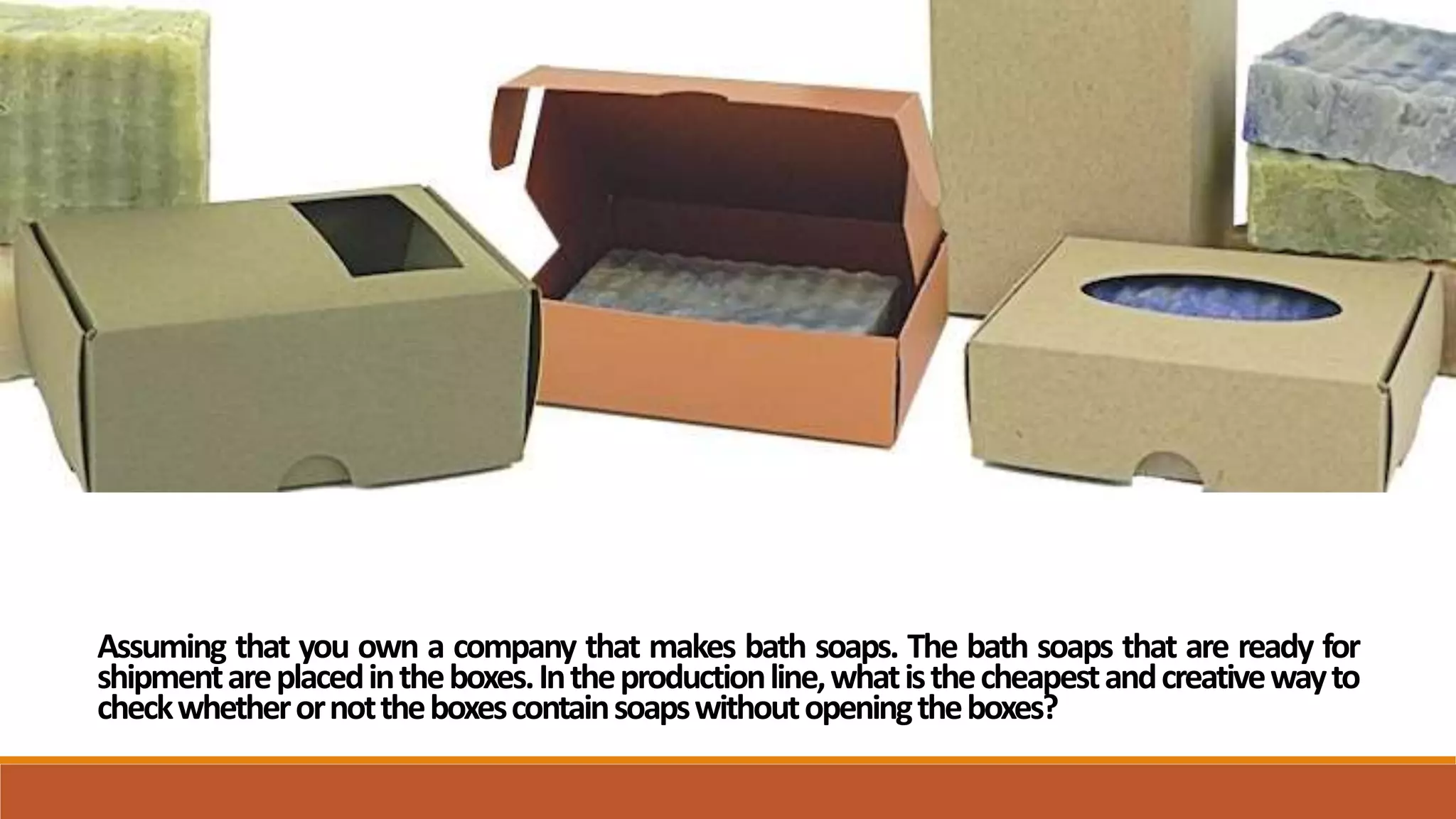 Assuming that you own a company that makes bath soaps. The bath soaps that are ready for
shipmentareplacedintheboxes.Intheproductionline,whatisthecheapestandcreativewayto
checkwhetherornottheboxescontainsoapswithoutopeningtheboxes?
 