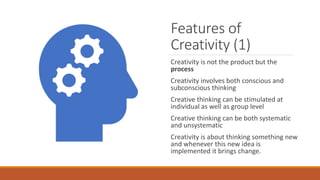 Features of
Creativity (1)
Creativity is not the product but the
process
Creativity involves both conscious and
subconscious thinking
Creative thinking can be stimulated at
individual as well as group level
Creative thinking can be both systematic
and unsystematic
Creativity is about thinking something new
and whenever this new idea is
implemented it brings change.
 