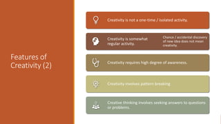 Features of
Creativity (2)
Creativity is not a one-time / isolated activity.
Creativity is somewhat
regular activity.
Chance / accidental discovery
of new idea does not mean
creativity.
Creativity requires high degree of awareness.
Creativity involves pattern breaking
Creative thinking involves seeking answers to questions
or problems.
 