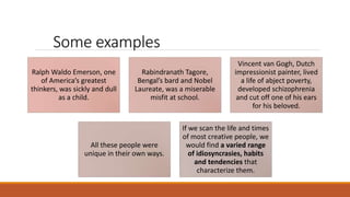 Some examples
Ralph Waldo Emerson, one
of America’s greatest
thinkers, was sickly and dull
as a child.
Rabindranath Tagore,
Bengal’s bard and Nobel
Laureate, was a miserable
misfit at school.
Vincent van Gogh, Dutch
impressionist painter, lived
a life of abject poverty,
developed schizophrenia
and cut off one of his ears
for his beloved.
All these people were
unique in their own ways.
If we scan the life and times
of most creative people, we
would find a varied range
of idiosyncrasies, habits
and tendencies that
characterize them.
 