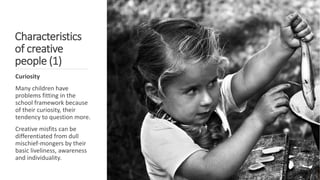 Characteristics
of creative
people (1)
Curiosity
Many children have
problems fitting in the
school framework because
of their curiosity, their
tendency to question more.
Creative misfits can be
differentiated from dull
mischief-mongers by their
basic liveliness, awareness
and individuality.
 