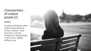 Characteristics
of creative
people (2)
Loners
Creative individuals often
prefer being alone for
various reasons. They
also have a strong
tendency of doing things
in their own, slightly
offbeat, way.
 