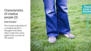 Characteristics
of creative
people (3)
Rule-breaker
The innate originality of
a creative person’s
thoughts and ideas
often make him swim
against the current of
the world.
 