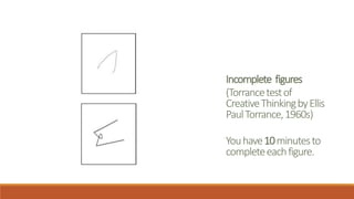 Incomplete figures
(Torrancetestof
CreativeThinkingbyEllis
PaulTorrance,1960s)
Youhave10minutesto
completeeachfigure.
 