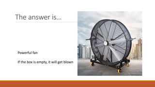 The answer is…
Powerful fan
If the box is empty, it will get blown
 
