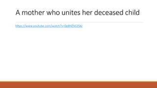 A mother who unites her deceased child!
https://www.youtube.com/watch?v=0p8HZVCZSkc
 