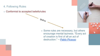 4. Following Rules
■ Conformist to accepted beliefs/rules
■ Some rules are necessary, but others
encourage mental laziness. "Every act
of creation is first of all an act of
destruction." ~ Pablo Picasso
 