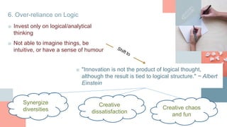 6. Over-reliance on Logic
■ Invest only on logical/analytical
thinking
■ "Innovation is not the product of logical thought,
although the result is tied to logical structure." ~ Albert
Einstein
Synergize
diversities
■ Not able to imagine things, be
intuitive, or have a sense of humour
Creative
dissatisfaction
Creative chaos
and fun
 