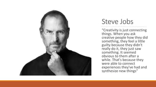 Steve Jobs
“Creativity is just connecting
things. When you ask
creative people how they did
something, they feel a little
guilty because they didn't
really do it, they just saw
something. It seemed
obvious to them after a
while. That's because they
were able to connect
experiences they've had and
synthesize new things”
 