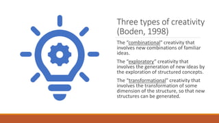 Three types of creativity
(Boden, 1998)
The “combinational” creativity that
involves new combinations of familiar
ideas.
The “exploratory” creativity that
involves the generation of new ideas by
the exploration of structured concepts.
The “transformational” creativity that
involves the transformation of some
dimension of the structure, so that new
structures can be generated.
 
