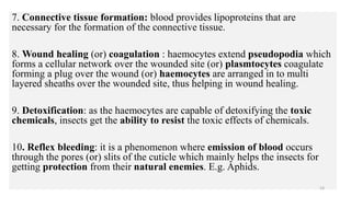 7. Connective tissue formation: blood provides lipoproteins that are
necessary for the formation of the connective tissue.
8. Wound healing (or) coagulation : haemocytes extend pseudopodia which
forms a cellular network over the wounded site (or) plasmtocytes coagulate
forming a plug over the wound (or) haemocytes are arranged in to multi
layered sheaths over the wounded site, thus helping in wound healing.
9. Detoxification: as the haemocytes are capable of detoxifying the toxic
chemicals, insects get the ability to resist the toxic effects of chemicals.
10. Reflex bleeding: it is a phenomenon where emission of blood occurs
through the pores (or) slits of the cuticle which mainly helps the insects for
getting protection from their natural enemies. E.g. Aphids.
14
 