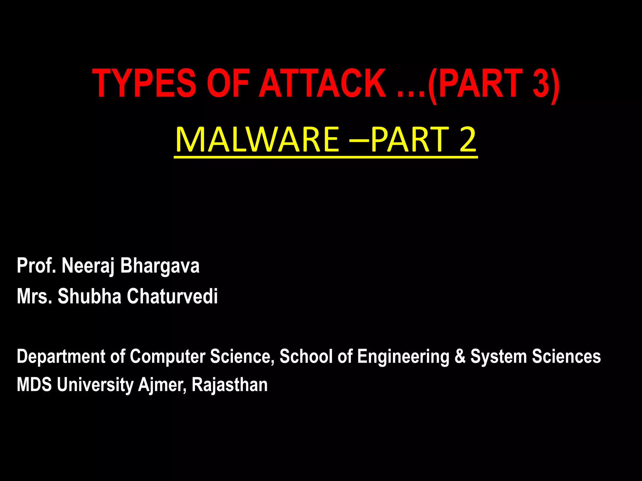 TYPES OF ATTACK …(PART 3)
MALWARE –PART 2
Prof. Neeraj Bhargava
Mrs. Shubha Chaturvedi
Department of Computer Science, School of Engineering & System Sciences
MDS University Ajmer, Rajasthan
 