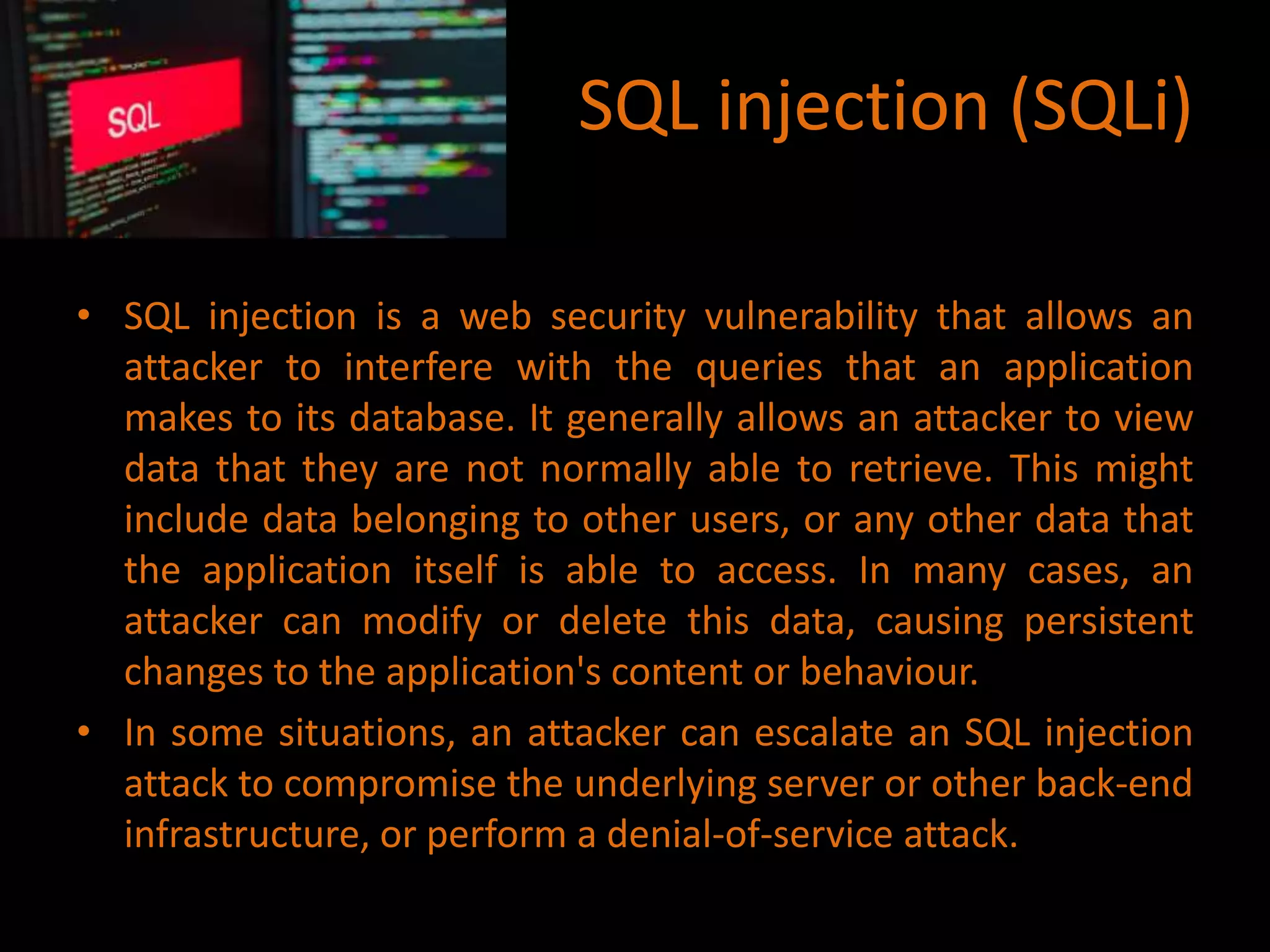 SQL injection (SQLi)
• SQL injection is a web security vulnerability that allows an
attacker to interfere with the queries that an application
makes to its database. It generally allows an attacker to view
data that they are not normally able to retrieve. This might
include data belonging to other users, or any other data that
the application itself is able to access. In many cases, an
attacker can modify or delete this data, causing persistent
changes to the application's content or behaviour.
• In some situations, an attacker can escalate an SQL injection
attack to compromise the underlying server or other back-end
infrastructure, or perform a denial-of-service attack.
 