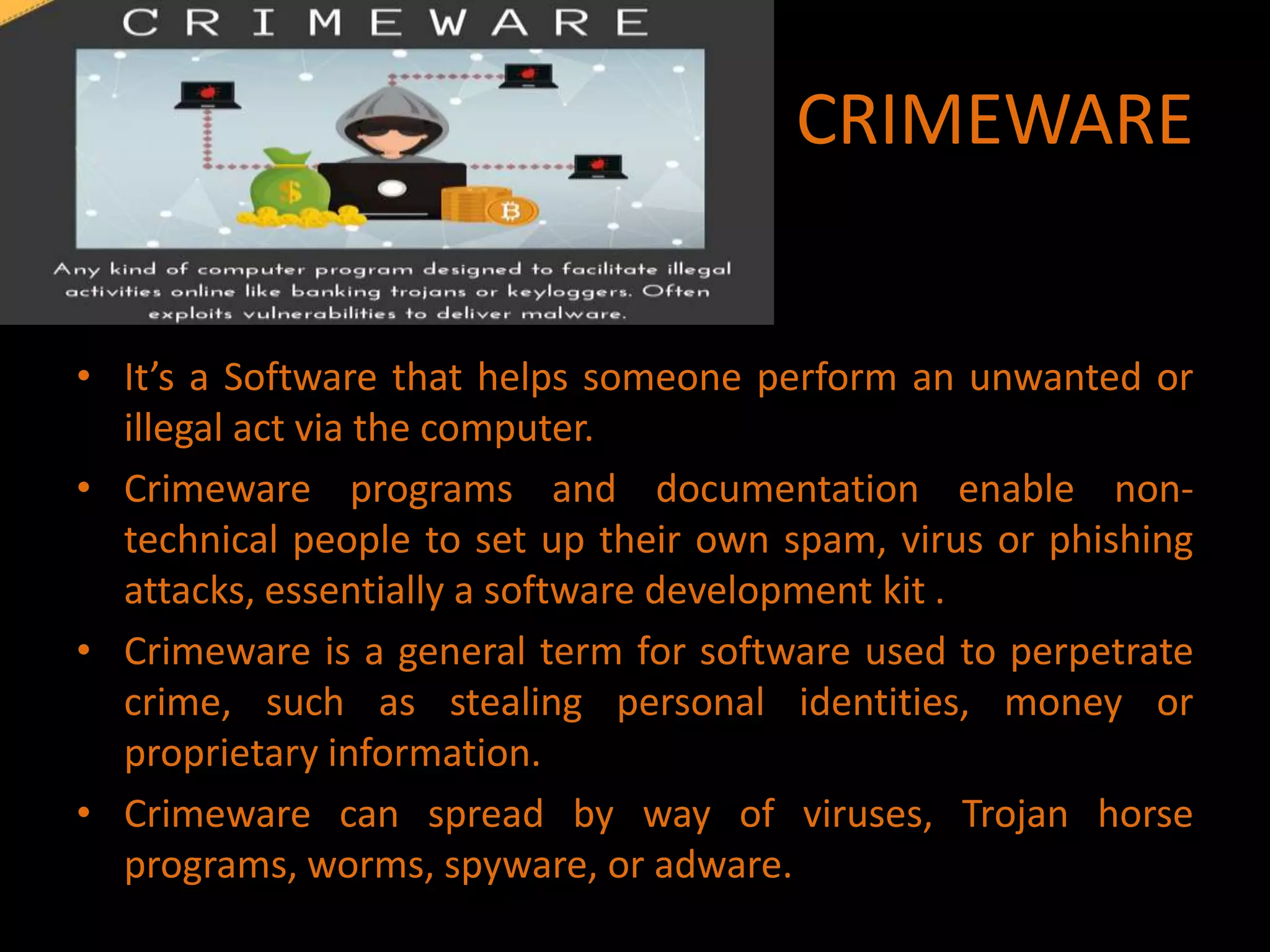 CRIMEWARE
• It’s a Software that helps someone perform an unwanted or
illegal act via the computer.
• Crimeware programs and documentation enable non-
technical people to set up their own spam, virus or phishing
attacks, essentially a software development kit .
• Crimeware is a general term for software used to perpetrate
crime, such as stealing personal identities, money or
proprietary information.
• Crimeware can spread by way of viruses, Trojan horse
programs, worms, spyware, or adware.
 