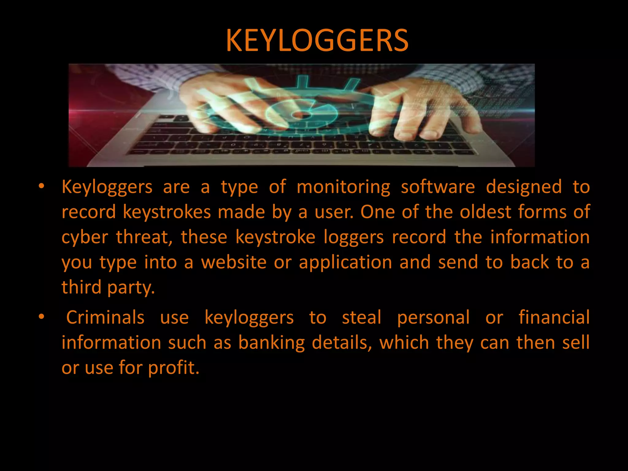 KEYLOGGERS
• Keyloggers are a type of monitoring software designed to
record keystrokes made by a user. One of the oldest forms of
cyber threat, these keystroke loggers record the information
you type into a website or application and send to back to a
third party.
• Criminals use keyloggers to steal personal or financial
information such as banking details, which they can then sell
or use for profit.
 