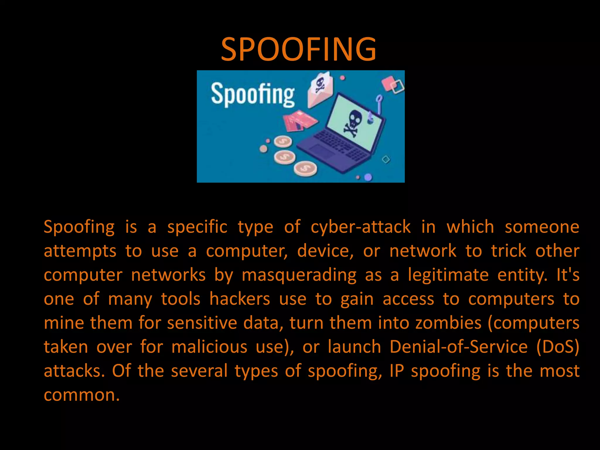 SPOOFING
Spoofing is a specific type of cyber-attack in which someone
attempts to use a computer, device, or network to trick other
computer networks by masquerading as a legitimate entity. It's
one of many tools hackers use to gain access to computers to
mine them for sensitive data, turn them into zombies (computers
taken over for malicious use), or launch Denial-of-Service (DoS)
attacks. Of the several types of spoofing, IP spoofing is the most
common.
 