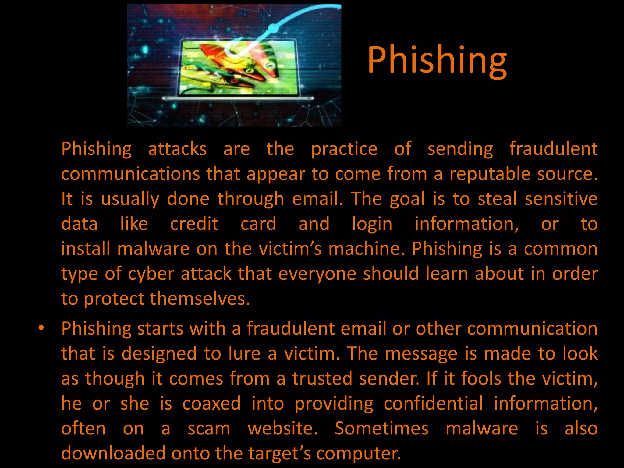 Phishing
Phishing attacks are the practice of sending fraudulent
communications that appear to come from a reputable source.
It is usually done through email. The goal is to steal sensitive
data like credit card and login information, or to
install malware on the victim’s machine. Phishing is a common
type of cyber attack that everyone should learn about in order
to protect themselves.
• Phishing starts with a fraudulent email or other communication
that is designed to lure a victim. The message is made to look
as though it comes from a trusted sender. If it fools the victim,
he or she is coaxed into providing confidential information,
often on a scam website. Sometimes malware is also
downloaded onto the target’s computer.
 