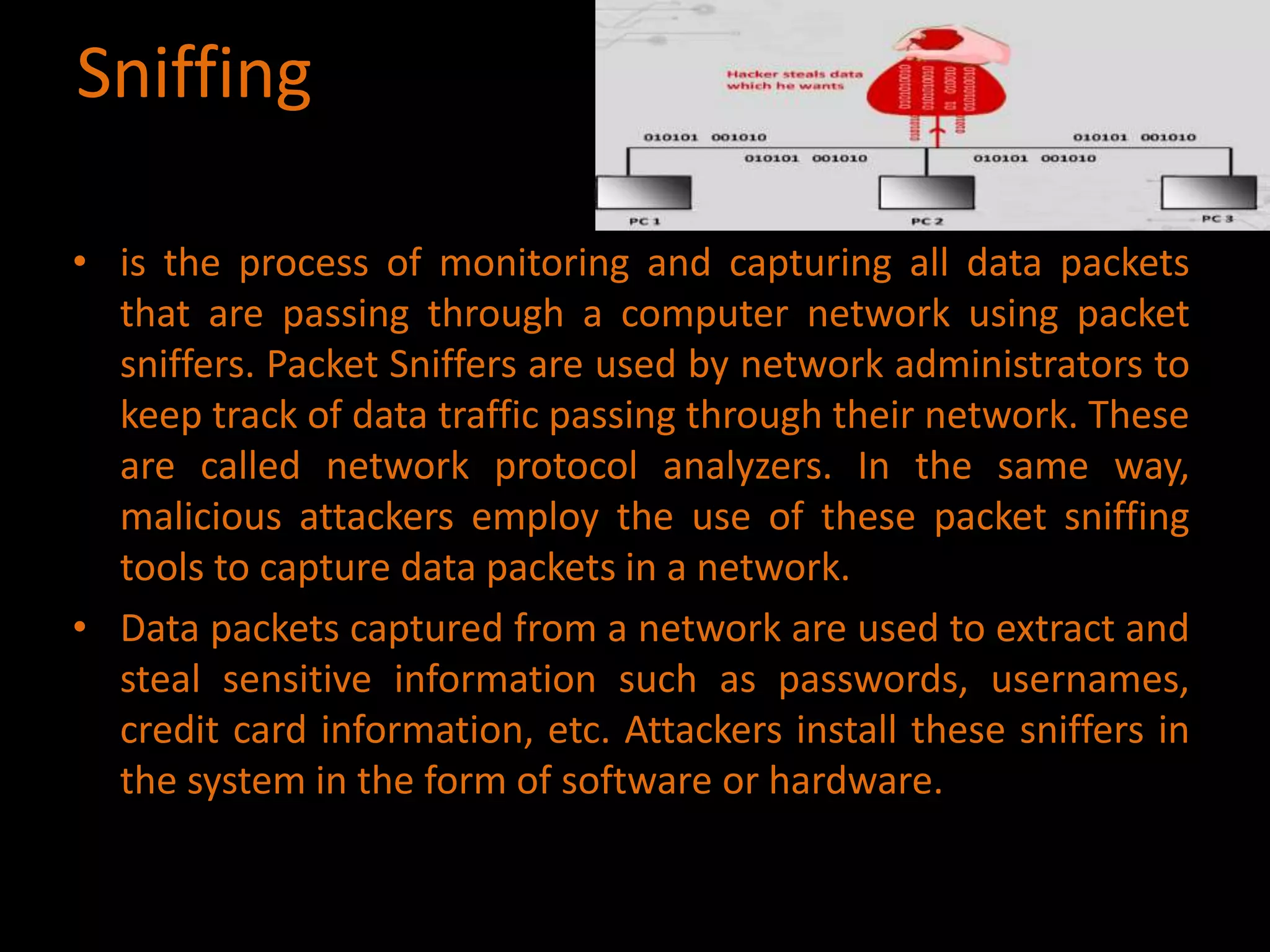 Sniffing
• is the process of monitoring and capturing all data packets
that are passing through a computer network using packet
sniffers. Packet Sniffers are used by network administrators to
keep track of data traffic passing through their network. These
are called network protocol analyzers. In the same way,
malicious attackers employ the use of these packet sniffing
tools to capture data packets in a network.
• Data packets captured from a network are used to extract and
steal sensitive information such as passwords, usernames,
credit card information, etc. Attackers install these sniffers in
the system in the form of software or hardware.
 
