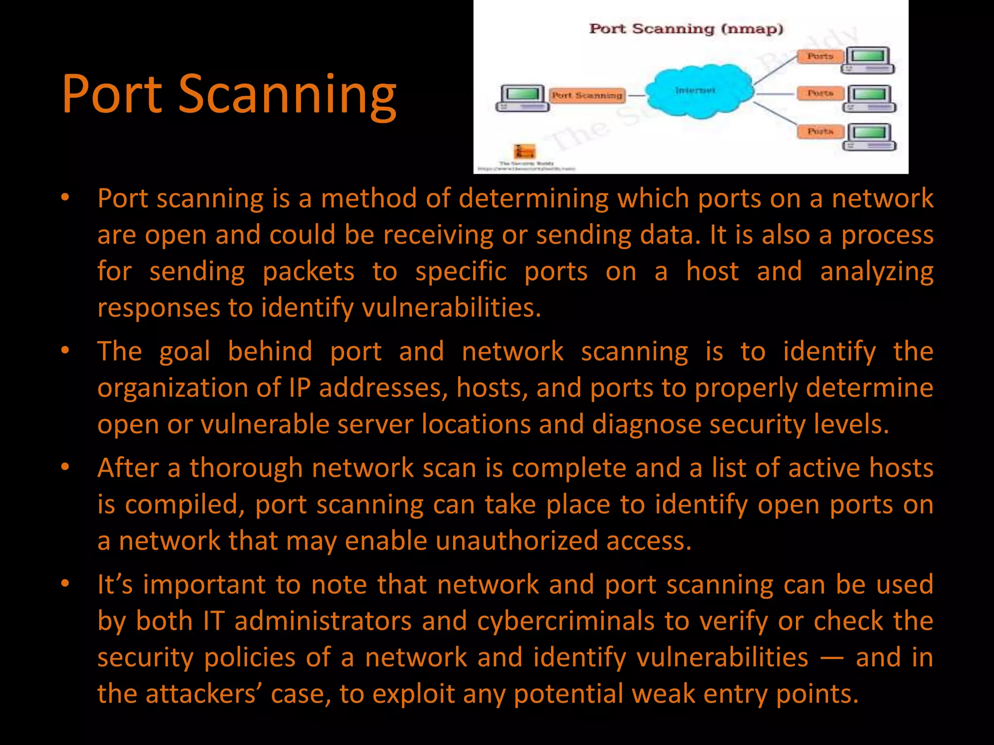 Port Scanning
• Port scanning is a method of determining which ports on a network
are open and could be receiving or sending data. It is also a process
for sending packets to specific ports on a host and analyzing
responses to identify vulnerabilities.
• The goal behind port and network scanning is to identify the
organization of IP addresses, hosts, and ports to properly determine
open or vulnerable server locations and diagnose security levels.
• After a thorough network scan is complete and a list of active hosts
is compiled, port scanning can take place to identify open ports on
a network that may enable unauthorized access.
• It’s important to note that network and port scanning can be used
by both IT administrators and cybercriminals to verify or check the
security policies of a network and identify vulnerabilities — and in
the attackers’ case, to exploit any potential weak entry points.
 