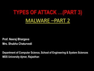 TYPES OF ATTACK …(PART 3)
MALWARE –PART 2
Prof. Neeraj Bhargava
Mrs. Shubha Chaturvedi
Department of Computer Science, School of Engineering & System Sciences
MDS University Ajmer, Rajasthan
 