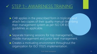  STEP 1:- AWARENESS TRAINING
 CAB applies in the prescribed form in triplicate and
attach two copies of their quality manual describing
their management system as per ISO OR IEC
guidelines as applicable.
 Separate training sessions for top management,
middle management and junior level management.
 Creates a motivating environment throughout the
organization for ISO 17025 implementation.
11
Prof. Mali Sunayana
 