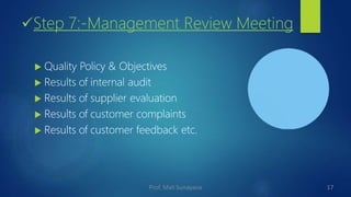 Step 7:-Management Review Meeting
 Quality Policy & Objectives
 Results of internal audit
 Results of supplier evaluation
 Results of customer complaints
 Results of customer feedback etc.
17
Prof. Mali Sunayana
 