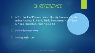  REFERENCE
1) A Text book of Pharmaceutical Quality Assurance by the
author Anusuya R.Kashi, Bindu Sukumaran, And Veena
P. Nirali Prakashan. Page No.6.1-6.5
2) www.slideshare.com
3) www.google.com
24
Prof. Mali Sunayana
 