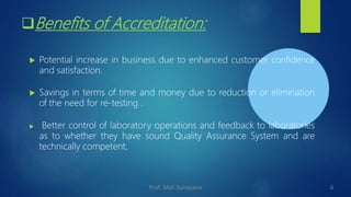 Benefits of Accreditation:
 Potential increase in business due to enhanced customer confidence
and satisfaction.
 Savings in terms of time and money due to reduction or elimination
of the need for re-testing .
 Better control of laboratory operations and feedback to laboratories
as to whether they have sound Quality Assurance System and are
technically competent.
6
Prof. Mali Sunayana
 