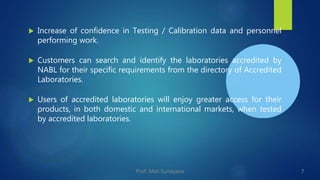  Increase of confidence in Testing / Calibration data and personnel
performing work.
 Customers can search and identify the laboratories accredited by
NABL for their specific requirements from the directory of Accredited
Laboratories.
 Users of accredited laboratories will enjoy greater access for their
products, in both domestic and international markets, when tested
by accredited laboratories.
7
Prof. Mali Sunayana
 
