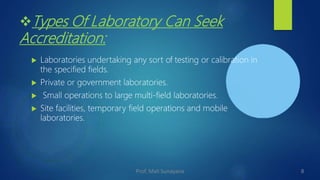Types Of Laboratory Can Seek
Accreditation:
 Laboratories undertaking any sort of testing or calibration in
the specified fields.
 Private or government laboratories.
 Small operations to large multi-field laboratories.
 Site facilities, temporary field operations and mobile
laboratories.
8
Prof. Mali Sunayana
 