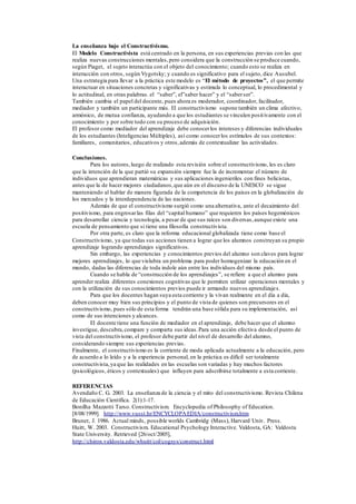 La enseñanza bajo el Constructivismo.
El Modelo Constructivista está centrado en la persona, en sus experiencias previas con las que
realiza nuevas construcciones mentales,pero considera que la construcción se produce cuando,
según Piaget, el sujeto interactúa con el objeto del conocimiento; cuando esto se realiza en
interacción con otros, según Vygotsky; y cuando es significativo para el sujeto, dice Ausubel.
Una estrategia para llevar a la práctica este modelo es “El método de proyectos”, el que permite
interactuar en situaciones concretas y significativas y estimula lo conceptual, lo procedimental y
lo actitudinal, en otras palabras. el “saber”, el”saber hacer” y el “saberser”.
También cambia el papel del docente, pues ahora es moderador, coordinador, facilitador,
mediador y también un participante más. El constructivismo supone también un clima afectivo,
armónico, de mutua confianza, ayudando a que los estudiantes se vinculen positivamente con el
conocimiento y por sobre todo con su proceso de adquisición.
El profesor como mediador del aprendizaje debe conocerlos intereses y diferencias individuales
de los estudiantes (Inteligencias Múltiples), así como conocerlos estímulos de sus contextos:
familiares, comunitarios, educativos y otros,además de contextualizar las actividades.
Conclusiones.
Para los autores,luego de realizado esta revisión sobre el constructivismo, les es claro
que la intención de la que partió su expansión siempre fue la de incrementar el número de
individuos que aprendieran matemáticas y sus aplicaciones ingenieriles con fines belicistas,
antes que la de hacer mejores ciudadanos,que aún en el discurso de la UNESCO se sigue
manteniendo al hablar de manera figurada de la competencia de los paises en la globalización de
los mercados y la interdependencia de las naciones.
Además de que el constructivismo surgió como una alternativa, ante el decaimiento del
positivismo, para engrosarlas filas del “capital humano” que requieren los países hegemónicos
para desarrollar ciencia y tecnología, a pesar de que sus raíces son diversas,aunque existe una
escuela de pensamiento que si tiene una filosofía constructivista.
Por otra parte, es claro que la reforma educacional globalizada tiene como base el
Constructivismo, ya que todas sus acciones tienen a lograr que los alumnos construyan su propio
aprendizaje logrando aprendizajes significativos.
Sin embargo, las experiencias y conocimientos previos del alumno son claves para lograr
mejores aprendizajes, lo que vislubra un problema para poder homogenizar la educación en el
mundo, dadas las diferencias de toda indole aún entre los individuos del mismo país.
Cuando se habla de “construcción de los aprendizajes”, se refiere a que el alumno para
aprender realiza diferentes conexiones cognitivas que le permiten utilizar operaciones mentales y
con la utilización de sus conocimientos previos puede ir armando nuevos aprendizajes.
Para que los docentes hagan suya esta corriente y la vivan realmente en el día a día,
deben conocer muy bien sus principios y el punto de vista de quienes son precursores en el
constructivismo, pues sólo de esta forma tendrán una base sólida para su implementación, así
como de sus intenciones y alcances.
El docente tiene una función de mediador en el aprendizaje, debe hacer que el alumno
investigue, descubra,compare y comparta sus ideas.Para una acción efectiva desde el punto de
vista del constructivismo, el profesor debe partir del nivel de desarrollo del alumno,
considerando siempre sus experiencias previas.
Finalmente, el constructivismo es la corriente de moda aplicada actualmente a la educación, pero
de acuerdo a lo leído y a la experiencia personal, en la práctica es difícil ser totalmente
constructivista,ya que las realidades en las escuelas son variadas y hay muchos factores
(psicológicos, éticos y contextuales) que influyen para adscribirse totalmente a esta corriente.
REFERENCIAS
Avendaño C. G. 2003. La enseñanza de la ciencia y el mito del constructivismo. Revista Chilena
de Educación Científica. 2(1):1-17.
Bonilha Mazzotti Tarso. Constructivism. Encyclopedia of Philosophy of Education.
[8/08/1999]. http://www.vusst.hr/ENCYCLOPAEDIA/constructivism.htm
Bruner, J. 1986. Actual minds, possible worlds Cambridg (Mass), Harvard Univ. Press.
Huitt, W. 2003. Constructivism. Educational Psychology Interactive. Valdosta, GA: Valdosta
State University. Retrieved [26/oct/2005],
http://chiron.valdosta.edu/whuitt/col/cogsys/construct.html
 