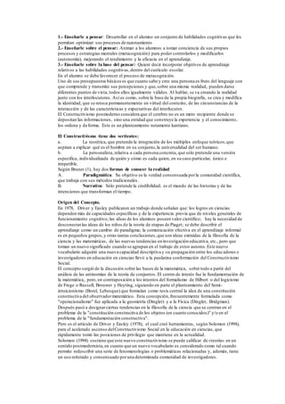 1.- Enseñarle a pensar: Desarrollar en el alumno un conjunto de habilidades cognitivas que les
permitan optimizar sus procesos de razonamiento
2.- Enseñarle sobre el pensar: Animar a los alumnos a tomar conciencia de sus propios
procesos y estrategias mentales (metacognición) para poder controlarlos y modificarlos
(autonomía), mejorando el rendimiento y la eficacia en el aprendizaje.
3.- Enseñarle sobre la base del pensar: Quiere decir incorporar objetivos de aprendizaje
relativos a las habilidades cognitivas,dentro del currículo escolar.
En el alumno se debe favorecer el proceso de metacognición.
Uno de sus presupuestos básicoses que cuanto sabe y cree una persona es fruto del lenguaje con
que comprende y transmite sus percepciones y que,sobre una misma realidad, pueden darse
diferentes puntos de vista, todos ellos igualmente válidos. Al hablar, se va creando la realidad
junto con los interlocutores. Así es como, sobre la base de la propia biografía, se crea y modifica
la identidad, que se retoca permanentemente en virtud del contexto, de las circunstancias de la
interacción y de las características y expectativas del interlocutor.
El Constructivismo posmoderno considera que el cerebro no es un mero recipiente donde se
depositan las informaciones, sino una entidad que construye la experiencia y el conocimiento,
los ordena y da forma. Este es un planteamiento netamente kantiano.
El Constructivismo tiene dos vertientes:
a. La teorética, que pretende la integración de los múltiples enfoque teóricos,que
aspiran a explicar qué es el hombre en su conjunto,la universalidad del ser humano.
b. La personalista, relativa a cada persona concreta, que sólo pretende una versión
específica, individualizada de quién y cómo es cada quien, en su caso particular, único e
irrepetible.
Según Bruner (1), hay dos formas de conocer la realidad:
A. Paradigmática: Su objetivo es la verdad consensuada porla comunidad científica,
que trabaja con sus métodos tradicionales.
B. Narrativa: Sólo pretende la credibilidad; es el mundo de las historias y de las
intenciones que transforman el tiempo.
Origen del Concepto.
En 1978, Driver y Easley publicaron un trabajo donde señalan que: los logros en ciencias
dependen más de capacidades específicas y de la experiencia previa que de niveles generales de
funcionamiento cognitivo; las ideas de los alumnos poseen valor científico; hay la necesidad de
desconectarlas ideas de los niños de la teoría de etapas de Piaget; se debe describir el
aprendizaje como un cambio de paradigma; la comunicación efectiva en el aprendizaje informal
es en pequeños grupos,y otras tantas conclusiones,que son ideas extraídas de la filosofía de la
ciencia y las matemáticas, de las nuevas tendencias en investigación educativa, etc., pero que
toman un nuevo significado cuando se agrupan en el trabajo de estos autores.Este nuevo
vocabulario adquirió una nueva capacidad descriptiva y su propagación entre los educadores e
investigadores en educación en ciencias llevó a la paulatina conformación del Constructivismo
Social.
El concepto surgió de la discusión sobre las bases de la matemática, sobre todo a partir del
análisis de las antinomias de la teoría de conjuntos.El centro de interés fue la fundamentación de
la matemática, pero, en contraposición a los intentos del formalismo de Hilbert o del logicismo
de Frege o Russell, Brouwer y Heyting, siguiendo en parte el planteamiento del Semi-
intuicionismo (Borel, Lebesque) que formulan como tesis central la idea de una constitución
constructiva del observadormatemático. Esta concepción,frecuentemente formulada como
"operacionalismo" fue aplicada a la geometría (Dingler) y a la Física (Dingler, Bridgman).
Después pasó a designarciertas tendencias en la filosofía de la ciencia que se centran en el
problema de la "constitución constructiva de los objetos (en cuanto conocidos)" y/o en el
problema de la "fundamentación constructiva".
Pero es el artículo de Driver y Easley (1978), el cual creó herramientas, según Solomon (1994),
para el acelerado ascenso delConstructivismo Social en la educación en ciencias, que
rápidamente tomó las posiciones de privilegio que mantiene en la actualidad.
Solomon (1994) sostiene que este nuevo constructivismo se puede calificar de «teoría» en un
sentido postmodernista,en cuanto que un nuevo vocabulario es considerado como tal cuando
permite redescribir una serie de fenomenologías o problemáticas relacionadas y, además, tiene
un uso reiterado y consensuado poruna determinada comunidad de investigadores.
 