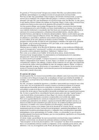En general, el "Constructivismo" designa una corriente filosófica cuyo planteamiento de los
problemas epistemológicos se configura en torno al concepto de la constructividad.
Pero hay un mito muy generalizado sobre el origen y devenir del constructivismo, ya que hay
autores que se remontan a los antiguos filósofos griegos o a artistas y psicólogos rusos de
principios del siglo XX, para fundamentar al Constructivismo como una filosofía. Lo más grave,
es que muchos autores señalan a los trabajos de Vygotsky, Piaget o Luria como constructivistas,
cuando estos fueron escritos antes de la aparición del concepto (Avendaño,2003).
Así, hay quienes afirman que el griego Protágoras fue el primer constructivista,pues irrumpe
con una propuesta en la cual el hombre es el único responsable de sus criaturas, en un mundo
cuya tradición intelectual se encaminaba más bien hacia una concepción que daba por hecho la
existencia de esencias permanentes y abandona toda autoridad externa, oráculos,mitos y
leyendas heroicas, para imponer los derechos del pensamiento. Expresa asertivamente que nada
de lo que sostiene surge por influencia divina. Sin embargo, al pertenecer a la corriente Sofista,
los platónicos y aristotélicos, inhibieron esta corriente de pensamiento.
Es en el ámbito de las artes plásticas en donde se acuñó el término "Constructivismo", para
designar un estilo peculiar de obras de arte estrictamente sometidas a las reglas de la geometría.
Por ejemplo, en la escuela rusa fundada en 1915 por Tatlin, en las composiciones de P.
Mondrian, en la Bauhaus de Dessau, etc.
Mientras que en el ámbito de la filosofía del idealismo alemán y otras tendencias influidas por
aquel, el concepto de la "construcción" se refiere a la construcción de un sistema total filosófico
de acuerdo a ciertos principios ('genéticos', 'dialécticos', 'triádicos' etc.).
Pero como ya se señaló, es en el ámbito de la teoría de la ciencia, donde el término
'Constructivismo' designó primero los planteamientos de fundamentación de la matemática
(después de la "crisis de los fundamentos").
La ciencia positiva,por ejemplo, se propuso reconocery comprender el mundo en su carácter
objetivo, independiente de lo humano. Es decir, llegar a un mundo sin sujeto,libre de cualquier
contaminación subjetiva. Sin embargo, al menos desde comienzos de este siglo, han reaparecido
con decisión las dudas sobre la posibilidad de éxito de semejante empresa. Excluir al sujeto es
declarar imposible la misma observación y el conocimiento. En el contexto de esta tensión se
inserta el Constructivismo Radical, con la atención puesta en la interdependencia entre
observadory mundo observado.
El contexto del origen.
En plena guerra fría, los avances tecnocientíficos eran utilizados para el pavoneo de los sistemas
económicos de los bloques en pugna.Era un despliegue de logros que trataban de intimidar al
enemigo, a la vez de promover las bondades delrégimen sustentante ante los posibles aliados o
no alineados.
Por ello, una mayor cantidad de ingenieros y científicos representaba una ventaja de unos sobre
de los otros.Así, en la década de los sesenta y setenta se constata un esfuerzo en el mundo
anglosajón por desarrollar proyectos curriculares en ciencias que permitieran satisfacerlas
necesidades sociales de la época: enseñarbien los contenidos científicos a toda la población
escolar a fin de dar apoyo y hacer posible el desarrollo tecnológico que se requería para la guerra
fría. Es decir se quería llevar a la población hacia la ciencia para tener más “capital humano”,
como hasta la fecha, sin preocuparse en hacer llegar a la ciencia a la población para hacer
mejores ciudadanos del mundo, concientes y responsables en el sentido más amplio.
Pero en la segunda mitad de los setenta,la evaluación de los proyectos curriculares arroja
resultados poco alentadores; los alumnos seguían encontrando difícil aprender ciencias y se
detecta una falta de aprovechamiento por parte de éstos.Se establecen políticas para buscar
soluciones y se remiten a los avances logrados en la Psicología y ciencias afines.
A finales de los setenta y en la primera parte de la década de los ochenta,Novak, con cierta
independencia de los revuelos constructivistas delmomento, partiendo principalmente de la
propuesta de Ausubelen psicología educativa, y utilizando otras consideraciones exportadas
principalmente de las epistemologías de Toulmin y Kuhn, va a desarrollar lo que a la postre
autodenominaría Constructivismo Humano, que tuvo una incidencia significativa en el desarrollo
de la didáctica de las ciencias.
Al mismo tiempo que proliferan las nuevas asunciones constructivistas,surgen también las
primeras controversias; así, después de acalorados debates se rechaza el término
“misconception” en favor de preconception o sólo “conception”:las ideas de los estudiantes no
iban a serconsideradas erróneas cuando se compararan con las aceptadas porla ciencia, sólo
diferentes. A la vez, investigadores como Watts,llevado por la teoría de Kelly, dejaron de
 