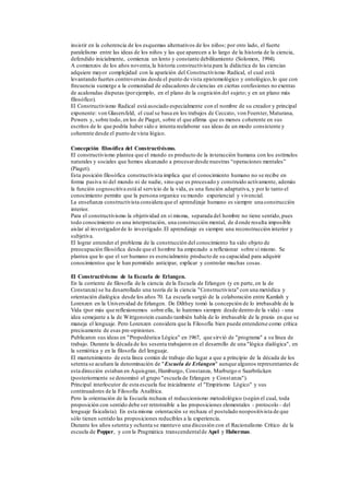 insistir en la coherencia de los esquemas alternativos de los niños; por otro lado, el fuerte
paralelismo entre las ideas de los niños y las que aparecen a lo largo de la historia de la ciencia,
defendido inicialmente, comienza un lento y constante debilitamiento (Solomon, 1994).
A comienzos de los años noventa,la historia constructivista para la didáctica de las ciencias
adquiere mayor complejidad con la aparición del Constructivismo Radical, el cual está
levantando fuertes controversias desde el punto de vista epistemológico y ontológico,lo que con
frecuencia sumerge a la comunidad de educadores de ciencias en ciertas confusiones no exentas
de acaloradas disputas (porejemplo, en el plano de la cognición del sujeto; y en un plano más
filosófico).
El Constructivismo Radical está asociado especialmente con el nombre de su creador y principal
exponente: von Glasersfeld, el cual se basa en los trabajos de Ceccato, von Foerster, Maturana,
Powers y, sobre todo, en los de Piaget, sobre el que afirma que es menos coherente en sus
escritos de lo que podría haber sido e intenta reelaborar sus ideas de un modo consistente y
coherente desde el punto de vista lógico.
Concepción filosófica del Constructivismo.
El constructivismo plantea que el mundo es producto de la interacción humana con los estímulos
naturales y sociales que hemos alcanzado a procesardesde nuestras “operaciones mentales”
(Piaget).
Esta posición filosófica constructivista implica que el conocimiento humano no se recibe en
forma pasiva ni del mundo ni de nadie, sino que es procesado y construido activamente, además
la función cognoscitiva está al servicio de la vida, es una función adaptativa, y por lo tanto el
conocimiento permite que la persona organice su mundo experiencial y vivencial.
La enseñanza constructivista considera que el aprendizaje humano es siempre una construcción
interior.
Para el constructivismo la objetividad en sí misma, separada del hombre no tiene sentido,pues
todo conocimiento es una interpretación, una construcción mental, de donde resulta imposible
aislar al investigadorde lo investigado.El aprendizaje es siempre una reconstrucción interior y
subjetiva.
El lograr entender el problema de la construcción del conocimiento ha sido objeto de
preocupación filosófica desde que el hombre ha empezado a reflexionar sobre sí mismo. Se
plantea que lo que el ser humano es esencialmente producto de su capacidad para adquirir
conocimientos que le han permitido anticipar, explicar y controlar muchas cosas.
El Constructivismo de la Escuela de Erlangen.
En la corriente de filosofía de la ciencia de la Escuela de Erlangen (y en parte, en la de
Constanza) se ha desarrollado una teoría de la ciencia "Constructivista" con una metódica y
orientación dialógica desde los años 70. La escuela surgió de la colaboración entre Kamlah y
Lorenzen en la Universidad de Erlangen. De Dilthey tomó la concepción de lo irrebasable de la
Vida (por más que reflexionemos sobre ella, lo haremos siempre desde dentro de la vida) - una
idea semejante a la de Wittgenstein cuando también habla de lo irrebasable de la praxis en que se
maneja el lenguaje. Pero Lorenzen considera que la Filosofía bien puede entenderse como crítica
precisamente de esas pre-opiniones.
Publicaron sus ideas en "Propedéutica Lógica" en 1967, que sirvió de "programa" a su línea de
trabajo. Durante la década de los sesenta trabajaron en el desarrollo de una "lógica dialógica", en
la semiótica y en la filosofía del lenguaje.
El mantenimiento de esta línea común de trabajo dio lugar a que a principio de la década de los
setenta se acuñara la denominación de "Escuela de Erlangen" aunque algunos representantes de
esta dirección estaban en Aquisgran, Hamburgo, Constanza, Marburgo o Saarbrücken
(posteriormente se denominó el grupo "escuela de Erlangen y Constanza").
Principal interlocutor de esta escuela fue inicialmente el "Empirismo Lógico" y sus
continuadores de la Filosofía Analítica.
Pero la orientación de la Escuela rechaza el reduccionismo metodológico (según el cual, toda
proposición con sentido debe ser retrotraible a las proposiciones elementales - protocolo - del
lenguaje fisicalista). En esta misma orientación se rechaza el postulado neopositivista de que
sólo tienen sentido las proposiciones reducibles a la experiencia.
Durante los años setenta y ochenta se mantuvo una discusión con el Racionalismo Crítico de la
escuela de Popper, y con la Pragmática transcendentalde Apel y Habermas.
 