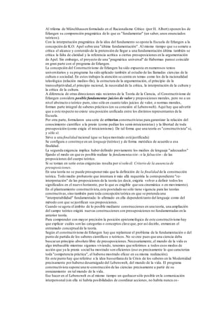 Al trilema de Münchhausen formulado en el Racionalismo Crítico (por H. Albert) oponen los de
Erlangen su comprensión pragmática de lo que es "fundamentar" (un saber, unos enunciados
teóricos).
Con la interpretación pragmática de la idea del fundamento se opone la Escuela de Erlangen a la
concepción de K.O. Apel sobre una "última fundamentación". Al mismo tiempo que s e somete a
crítica el alcance y contenido de la pretensión de llegar a una fundamentación última también se
critica la falta de claridad y la referencia acrítica a ciertas presuposiciones en la argumentación
de Apel. Sin embargo, el proyecto de una "pragmática universal" de Habermas parece coincidir
en gran parte con el programa de Erlangen.
La concepción del Constructivismo de Erlangen ha sido expuesta en numerosos textos
universitarios y su programa ha sido aplicado también al estudio de las llamadas ciencias de la
cultura o sociedad. En estos trabajos la atención se centra en temas como los de la racionalidad
teleológica (relación medios-fin), la estructura de la argumentación, el principio de la
transsubjetividad,el principio racional, la necesidad de la crítica, la interpretación de la cultura y
la crítica de la cultura.
A diferencia de otras direcciones más recientes de la Teoría de la Ciencia, el Constructivismo de
Erlangen considera posible fundamentar juicios de valor y proposiciones morales, pero no a un
nivel abstracto o teórico puro, sino sólo en cuanto tales juicios de valor, o normas morales,
forman parte integral de saberes prácticos (en su conexión al Lebenswelt). Aquí hay que advertir
que a este respecto no existe una posición unificada entre los distintos representantes de la
Escuela.
Por otra parte, formularon una serie de criterios constructivistas para garantizar la relación del
conocimiento científico a la praxis (como pedían los semi-intuicionistas) y la libertad de toda
presuposición (como exigía el intuicionismo). De tal forma que una teoría es "constructivista" si,
y sólo sí:
Sirve a una finalidad racional (que se haya mostrado está justificada)
Se configura o construye en un lenguaje (teórico) y de forma metódica de acuerdo a esa
finalidad.
La segunda exigencia implica haber definido previamente los medios de lenguaje "adecuados"
fijando el modo en que es posible realizar la fundamentación - o la falsación - de las
proposiciones del cuerpo teórico.
Si se toman en serio estas exigencias resulta por sí solo el: Criterio de la ausencia de
presuposiciones.
En una teoría no se puede presuponermás que la definición de la finalidad de la construcción
teórica. Todo medio probatorio que intentara ir más allá requeriría la correspondiente "re-
interpretación" de las proposiciones de la teoría (es decir, exigiría volver a definir todos los
significados en el nuevo horizonte, por lo que es exigible que sea cinemática o en movimiento).
En el planteamiento constructivista,este postulado no sólo tiene vigencia para las teorías
constructivas,sino también para toda concepción teórica en que se pretenda una
"interpretabilidad" fundamentada: lo afirmado en ella dependerá tanto del lenguaje como del
método con que se justifican sus proposiciones.
Cuando se agota el ámbito de lo posible mediante construcciones en una teoría, una ampliación
del campo teórico exigirá nuevas construcciones con presuposiciones no fundamentadas en la
anterior teoría.
Para comprender con mayor precisión la posición epistemológica de este constructivismo hay
que explicar cuáles son las categorías o conceptos clave que, por así decirlo, enmarcan el
entramado conceptualde la teoría.
Según el constructivismo de Erlangen hay que replantear el problema de la fundamentación o del
punto de partida de los saberes científicos o teóricos. No se cree pues que una ciencia deba
buscarun principio absoluto libre de presuposiciones.Necesariamente, el mundo de la vida es
algo irrebasable mientras sigamos viviendo, tenemos que referirnos a todos esos modos de
acción que ya la praxis social ha mostrado son eficientes (eso es precisamente lo que caracteriza
toda "competencia práctica", el haberse mostrado eficaz en su misma realización).
En este punto hay que referirse a la idea husserliana de la Crisis de los saberes en la Modernidad
precisamente por haberse desarraigado del Lebenswelt, del mundo de la vida. El programa
constructivista supone una re-construcción de las ciencias precisamente a partir de su
enraizamiento en tal mundo de la vida.
Ese hacer en el Lebenswelt es al mismo tiempo un quehacersólo posible en la comunicación
interpersonal (sin ella ni habría posibilidades de coordinar acciones, no habría nunca co-
 
