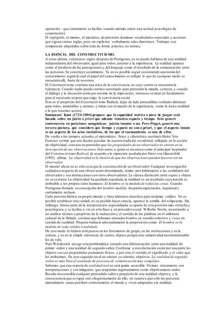 operación - que ciertamente se facilita cuando además existe una actitud psicológica de
cooperación).
El topógrafo, el marino, el mecánico de precisión dominan vocabularios especiales y acciones
que siguen ciertas reglas, pero sin explicitar verbalmente tales directrices. Trabajan con
compencias adquiridas sobre todo de forma práctica, no teórica.
LA ESENCIA DEL CONSTRUCTIVISMO.
A estas alturas,veinticinco siglos después de Protágoras,ya no puede hablarse de una realidad
independiente del observador,igual para todos,anterior a la experiencia. La realidad aparece
como el producto de las percepciones y del lenguaje como el resultado de la comunicación entre
las personas.Se construye socialmente. Ya no es posible seguir sosteniendo una teoría del
conocimiento según la cual el papel del conocimiento es reflejar lo que de cualquier modo se
encuentra allí, fuera de nosotros.
El Constructivismo contiene una ética de la convivencia, en cuyo centro se encuentra la
tolerancia. Cuando nadie puede sentirse autorizado para pretenderla mirada correcta, y cuando
el diálogo y la discusión están por encima de la imposición, entonces se tiene un fundamento
para el necesario respeto que exige la convivencia social.
Éste es el propósito del Constructivismo Radical, dejar de lado pretendidas verdades idénticas
para todos,inmutables y eternas; y tratar con el mundo de la experiencia, como la única realidad
a la que tenemos acceso.
Emmanuel Kant (1724-1804)propuso que la capacidad teórica o pura de juzgar está
basada sobre un juicio a priori que además sintetiza espacio y tiempo. Esto generó
controversia en posiciones antagónicas: juicios innatos o no. Pero Piaget, generó una
tercera postura, que consideró que tiempo y espacio no son a priori, y que el aspecto innato
es un aspecto de los actos instintivos, de los que el razonamiento es uno de ellos.
De vuelta a los tiempos actuales,el matemático, físico y cibernético austríaco Heinz Von
Foerster, estima que una ilusión peculiar de nuestra tradición occidental, reflejada en la noción
de objetividad, consiste en pretender que las propiedades de un observador no entran en la
descripción de sus observaciones. Este autor, a quien se reconoce como el principal inspirador
del Constructivismo Radical, de acuerdo a la expresión acuñada por Ernst von Glasersfeld
(1993), afirma: La objetividad esla ilusión de que las observaciones pueden hacerse sin un
observador.
El mundo ahora no es otra cosa que la construcción de un observador.Cualquier investigación
cuidadosa respecto de una observación determinada, remite inevitablemente a las cualidades del
observadory sus interacciones con otros observadores.La clásica distinción entre sujeto y objeto
no se sostiene.La objetividad ha quedado sepultada,la realidad es un resultado cuya autoría es
atribuible a los propios seres humanos: El hombre es la medida de todas las cosas. Cuando
Protágoras formula su concepción del hombre medida, despierta expectación, inquietud y
ciertamente rechazo.
Cada persona fabrica su propio mundo y tiene idénticos derechos para reclamar validez. No es
posible establecer una verdad, no es posible hacer ciencia, aparece la semilla del solipsismo. Sin
embargo, buena parte de la interpretación especializada se aparta de esta posición más estrecha y
psicologista,y se inclina a ver en esta frase a un pensadorsocial. Wilhelm Nestle, recurriendo a
un análisis técnico a propósito de la traducción y el sentido de las palabras en el ambiente
cultural de la Hélade, sostiene que debemos entender hombre en sentido colectivo y cosas en
sentido de cualidad. Propone traducir adecuadamente la proposición como: El hombre es la
medida de toda validez(cualidad).
De este modo el énfasis está puesto en los fenómenos de grupo, en las instituciones y en la
cultura, y no en la simple existencia de ciertos objetos porque una subjetividad incontrarrestable
les da vida.
Paul Watzlawick recoge esta problemática creando una diferenciación entre una realidad de
primer orden y una realidad de segundo orden.Conforme a esta distinción están por una parte los
objetos con sus propiedades puramente físicas, y por otra el sentido,el significado y el valor que
les atribuimos. En este segundo nivel no existen ya criterios objetivos. La realidad de segundo
orden es más bien el resultado de procesos de comunicación muy complejos.
Sabemos que una especie de realidad real no será jamás accesible. Vivimos únicamente con
interpretaciones y con imágenes, que aceptamos ingenuamente como objetivamente reales.
Resulta insostenible cualquier pretendido sabera propósito de una realidad objetiva, y la
consecuencia que se sigue casi silogísticamente de ello, en cuanto a que sólo las personas
mentalmente sanas perciben correctamente el mundo y viven adaptadas a la realidad.
 
