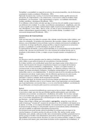 Normalidad y anormalidad no surgen de un universo de esencias inmutables, sino de distinciones
y parámetros creados socialmente (Watzlawick, 1992.).
Expresado de manera muy sucinta, el constructivismo moderno analiza aquellos procesos de
percepción, de comportamiento y de comunicación, a través de los cuales los hombres forjan
propiamente, y no encuentran - como ingenuamente se supone - sus realidades individuales,
sociales, científicas e ideológicas (Watzlawick, 1992.).
Si se reflexiona sobre el tema, está claro que algo es real tan sólo en la medida en que se ajusta a
una definición de la realidad. Si se utiliza una definición extremadamente simplificada, pero útil,
lo real es aquello que un número suficientemente amplio de personas ha acordado definir como
real, (Watzlawick y otros,1986.). Real es, al fin y al cabo, lo que es denominado real por un
número suficientemente grande de hombres. En este sentido extremo, la realidad es una
convención interpersonal (Watzlawick, 1992.).
Características del Constructivismo
Narrativo:
Cada uno tiene para sí un relato de su propia vida y además cuenta historias,todas verídicas, que
extrae de su biografía. Al trasladar estas narraciones,fija recuerdos, elimina ciertos desgarros
internos, crea su identidad, la retoca de forma sucesiva,va dando consistencia al sentimiento de
su existencia, le otorga significación, porque justifica y carga de congruencia sus actuaciones
pasadas y va perfilando su sentido teleológico, lo que le da razón de ser.
La representación del mundo, y aun su propia identidad, no se corresponden con una descripción
estática y fija, sino que son una historia viva o dos versiones de la misma historia, que se
desplazan evolutivamente al ritmo y compás con que el propio narrador se desplaza por el
tiempo.
Plural:
Los discursos,tanto los generales como los relativos al individuo, son múltiples, diferentes, y
todos válidos,ya que parten de puntos de vista,prácticas e historias distintas.
En el plano teorético, este sentido plural quiere decir que ningún cuerpo teórico abarca en sí
mismo todos los puntos de vista que son pertinentes respecto a un conjunto de fenómenos
concreto. Son saberes acumulativos, complementarios. Asípues, en el plano teorético, el
constructivismo se sitúa en un plano interdisciplinar. Los diferentes enfoques sobre el ser
humano, las teorías psicológicas,biológicas, sociológicas,antropológicas, etc., aun siendo
irreductibles entre sí, son complementarias. Y, dentro de cada uno de los encuadres posibles,ha
de mantenerse este mismo respeto mutuo entre las diferentes aportaciones de cada escuela,
porque cualquier conocimiento sobre el hombre sigue siendo una construcción mental,
individual o colectiva, realizada desde una perspectiva peculiar.
En el plano individual, las historias acerca de nosotros mismos que fabricamos con nuestra
familia son muy diferentes entre sí, no es el mismo relato el que mantenemos con nuestra madre
que el que mantenemos con nuestros hijos,y, a su vez, estas historias familiares son distintas de
las que fabricamos con nuestros jefes sucesivos o con nuestros vecinos.
Radical:
El movimiento constructivista defiende que, puesto que no hay un criterio válido para discernir
si una teoría es mejor que otra, hay que refrendar aquellos planteamientos que sean útiles,
coherentes con su contexto, no excluyentes y facilitadores del cambio. Esto no tiene nada que
ver ni con el relativismo, que consagra cualquier punto de vista como equivalente a cualquier
otro, ni con el mero pragmatismo que se desinteresa por el valor de la verdad para centrarse en lo
que funciona..., sin más pretensiones.
Ortega y Gasset llegó a afirmar que toda realidad es perspectiva, porque las cosas sólo son
reales en tanto que "son para mí", un punto de vista para el yo. El ser definitivo del mundo no es
la materia, ni el alma, ni cosa alguna determinada, sino una perspectiva que organiza la realidad.
El perspectivismo de Ortega no sólo pretendió superarel sustancialismo eleático (Parménides),
sino que es también un importante antecedente constructivista.
Este perspectivismo quizá permita adunarla pluralidad de enfoques que convergen en las
ciencias humanas y el carácter protéico de cada uno de ellos. Hay muchas teorías, quizás
demasiadas; pero, además, cada una de ellas muta constantemente y prolifera generando nuevos
aportes,porque el hombre viene debatiéndose,hasta ahora,entre la búsqueda de la verdad y la
imposibilidad de encontrarcertezas absolutas.Es como una condena tantálica: siempre la verdad
ahí, al alcance de la mente; pero, antes hemos de luchar con los espejismos de la inmediatez, el
 