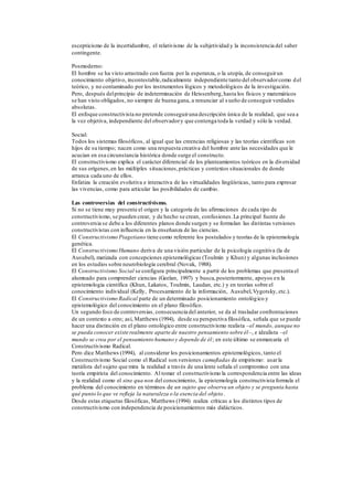 escepticismo de la incertidumbre, el relativismo de la subjetividad y la inconsistencia del saber
contingente.
Posmoderno:
El hombre se ha visto arrastrado con fuerza por la esperanza, o la utopía, de conseguirun
conocimiento objetivo, incontestable,radicalmente independiente tanto del observadorcomo del
teórico, y no contaminado por los instrumentos lógicos y metodológicos de la investigación.
Pero, después delprincipio de indeterminación de Heissenberg,hasta los físicos y matemáticos
se han visto obligados, no siempre de buena gana, a renunciar al sueño de conseguir verdades
absolutas.
El enfoque constructivista no pretende conseguiruna descripción única de la realidad, que sea a
la vez objetiva, independiente del observadory que contenga toda la verdad y sólo la verdad.
Social:
Todos los sistemas filosóficos, al igual que las creencias religiosas y las teorías científicas son
hijos de su tiempo; nacen como una respuesta creativa del hombre ante las necesidades que le
acucian en esa circunstancia histórica donde surge el constructo.
El constructivismo explica el carácter diferencial de los planteamientos teóricos en la diversidad
de sus orígenes,en las múltiples situaciones,prácticas y contextos situacionales de donde
arranca cada uno de ellos.
Enfatiza la creación evolutiva e interactiva de las virtualidades lingüísticas, tanto para expresar
las vivencias, como para articular las posibilidades de cambio.
Las controversias del constructivismo.
Si no se tiene muy presente el origen y la categoría de las afirmaciones de cada tipo de
constructivismo, se pueden crear, y de hecho se crean, confusiones.La principal fuente de
controversia se debe a los diferentes planos donde surgen y se formulan las distintas versiones
constructivistas con influencia en la enseñanza de las ciencias.
El Constructivismo Piagetiano tiene como referente los postulados y teorías de la epistemología
genética.
El Constructivismo Humano deriva de una visión particular de la psicología cognitiva (la de
Ausubel), matizada con concepciones epistemológicas (Toulmin y Khun) y algunas inclusiones
en los estudios sobre neurobiología cerebral (Novak, 1988).
El Constructivismo Social se configura principalmente a partir de los problemas que presenta el
alumnado para comprender ciencias (Geelan, 1997) y busca,posteriormente, apoyos en la
epistemología científica (Khun, Lakatos, Toulmin, Laudan, etc.) y en teorías sobre el
conocimiento individual (Kelly, Procesamiento de la información, Ausubel,Vygotsky, etc.).
El Constructivismo Radical parte de un determinado posicionamiento ontológico y
epistemológico del conocimiento en el plano filosófico.
Un segundo foco de controversias,consecuencia del anterior, se da al trasladar confrontaciones
de un contexto a otro; así, Matthews (1994), desde su perspectiva filosófica, señala que se puede
hacer una distinción en el plano ontológico entre constructivismo realista –el mundo, aunque no
se pueda conocer existe realmente aparte de nuestro pensamiento sobre él–, e idealista –el
mundo se crea por el pensamiento humano y depende de él; en este último se enmarcaría el
Constructivismo Radical.
Pero dice Matthews (1994), al considerar los posicionamientos epistemológicos, tanto el
Constructivismo Social como el Radical son versiones camufladas de empirismo: usarla
metáfora del sujeto que mira la realidad a través de una lente señala el compromiso con una
teoría empirista del conocimiento. Al tomar el constructivismo la correspondencia entre las ideas
y la realidad como el sine qua non del conocimiento, la epistemología constructivista formula el
problema del conocimiento en términos de un sujeto que observa un objeto y se pregunta hasta
qué punto lo que ve refleja la naturaleza o la esencia del objeto.
Desde estas etiquetas filosóficas, Matthews (1994) realiza críticas a los distintos tipos de
constructivismo con independencia de posicionamientos más didácticos.
 