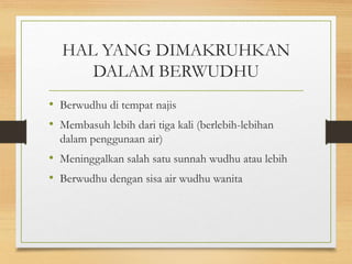HAL YANG DIMAKRUHKAN
DALAM BERWUDHU
• Berwudhu di tempat najis
• Membasuh lebih dari tiga kali (berlebih-lebihan
dalam penggunaan air)
• Meninggalkan salah satu sunnah wudhu atau lebih
• Berwudhu dengan sisa air wudhu wanita
 