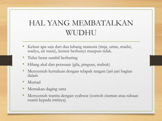 HAL YANG MEMBATALKAN
WUDHU
• Keluar apa saja dari dua lubang manusia (tinja, urine, madzi,
wadyu, air mani), kentut berbunyi maupun tidak.
• Tidur berat sambil berbaring
• Hilang akal dan perasaan (gila, pingsan, mabuk)
• Menyentuh kemaluan dengan telapak tangan/jari-jari bagian
dalam
• Murtad
• Memakan daging unta
• Menyentuh wanita dengan syahwat (contoh ciuman atau rabaan
suami kepada istrinya)
 