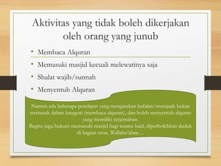 Aktivitas yang tidak boleh dikerjakan
oleh orang yang junub
• Membaca Alquran
• Memasuki masjid kecuali melewatinya saja
• Shalat wajib/sunnah
• Menyentuh Alquran
Namun ada beberapa pendapat yang mengatakan hafalan/murajaah bukan
termasuk dalam kategori (membaca alquran), dan boleh menyentuh alquran
yang memiliki terjemahan.
Begitu juga hukum memasuki masjid bagi wanita haid, diperbolehkan duduk
di bagian teras, Wallahu’alam…
 