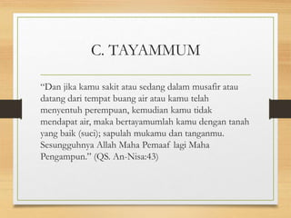 C. TAYAMMUM
“Dan jika kamu sakit atau sedang dalam musafir atau
datang dari tempat buang air atau kamu telah
menyentuh perempuan, kemudian kamu tidak
mendapat air, maka bertayamumlah kamu dengan tanah
yang baik (suci); sapulah mukamu dan tanganmu.
Sesungguhnya Allah Maha Pemaaf lagi Maha
Pengampun.” (QS. An-Nisa:43)
 