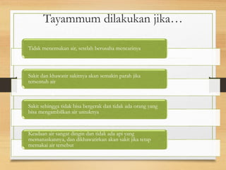 Tayammum dilakukan jika…
Tidak menemukan air, setelah berusaha mencarinya
Sakit dan khawatir sakitnya akan semakin parah jika
tersentuh air
Sakit sehingga tidak bisa bergerak dan tidak ada orang yang
bisa mengambilkan air untuknya
Keadaan air sangat dingin dan tidak ada api yang
memanaskannya, dan dikhawatirkan akan sakit jika tetap
memakai air tersebut
 