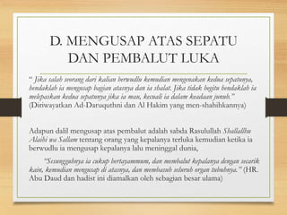 D. MENGUSAP ATAS SEPATU
DAN PEMBALUT LUKA
“ Jika salah seorang dari kalian berwudlu kemudian mengenakan kedua sepatunya,
hendaklah ia mengusap bagian atasnya dan ia shalat. Jika tidak begitu hendaklah ia
melepaskan kedua sepatunya jika ia mau, kecuali ia dalam keadaan junub.”
(Diriwayatkan Ad-Daruquthni dan Al Hakim yang men-shahihkannya)
Adapun dalil mengusap atas pembalut adalah sabda Rasulullah Shallallhu
Alaihi wa Sallam tentang orang yang kepalanya terluka kemudian ketika ia
berwudlu ia mengusap kepalanya lalu meninggal dunia,
“Sesungguhnya ia cukup bertayammum, dan membalut kepalanya dengan secarik
kain, kemudian mengusap di atasnya, dan membasuh seluruh organ tubuhnya.” (HR.
Abu Daud dan hadist ini diamalkan oleh sebagian besar ulama)
 