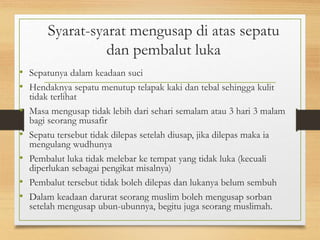 Syarat-syarat mengusap di atas sepatu
dan pembalut luka
• Sepatunya dalam keadaan suci
• Hendaknya sepatu menutup telapak kaki dan tebal sehingga kulit
tidak terlihat
• Masa mengusap tidak lebih dari sehari semalam atau 3 hari 3 malam
bagi seorang musafir
• Sepatu tersebut tidak dilepas setelah diusap, jika dilepas maka ia
mengulang wudhunya
• Pembalut luka tidak melebar ke tempat yang tidak luka (kecuali
diperlukan sebagai pengikat misalnya)
• Pembalut tersebut tidak boleh dilepas dan lukanya belum sembuh
• Dalam keadaan darurat seorang muslim boleh mengusap sorban
setelah mengusap ubun-ubunnya, begitu juga seorang muslimah.
 